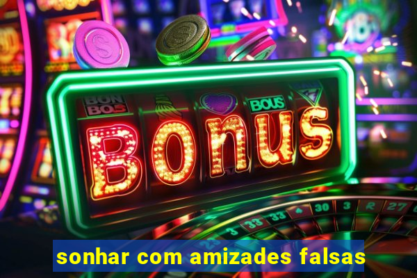 sonhar com amizades falsas